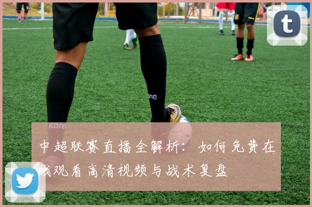 中超联赛直播全解析：如何免费在线观看高清视频与战术复盘