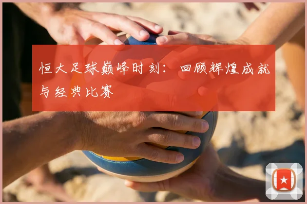 恒大足球巅峰时刻：回顾辉煌成就与经典比赛