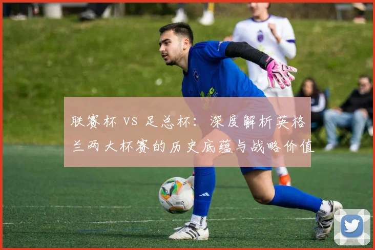 联赛杯 vs 足总杯：深度解析英格兰两大杯赛的历史底蕴与战略价值