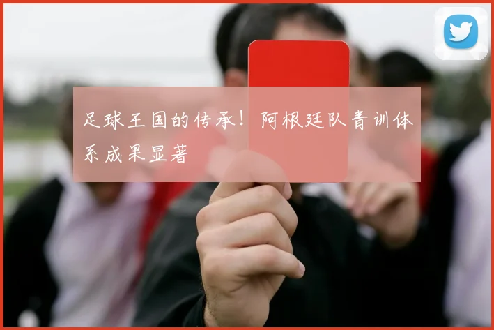 足球王国的传承！阿根廷队青训体系成果显著
