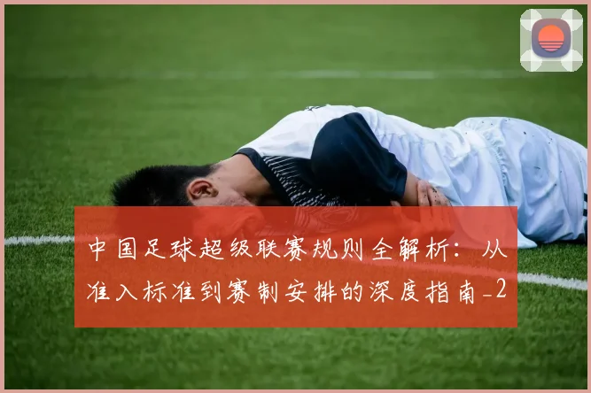 中国足球超级联赛规则全解析：从准入标准到赛制安排的深度指南_20260610190324