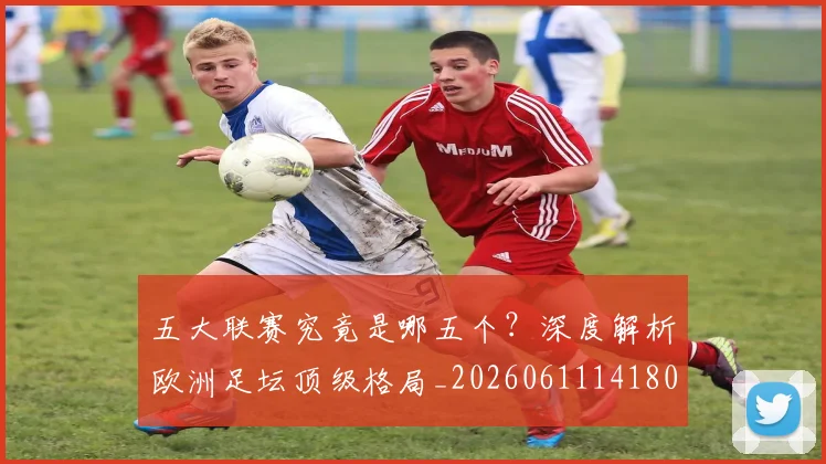五大联赛究竟是哪五个？深度解析欧洲足坛顶级格局_20260611141801