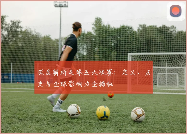 深度解析足球五大联赛：定义、历史与全球影响力全揭秘