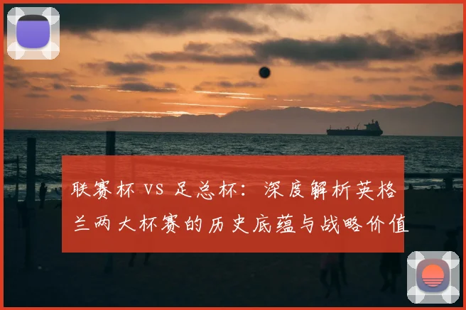 联赛杯 vs 足总杯：深度解析英格兰两大杯赛的历史底蕴与战略价值