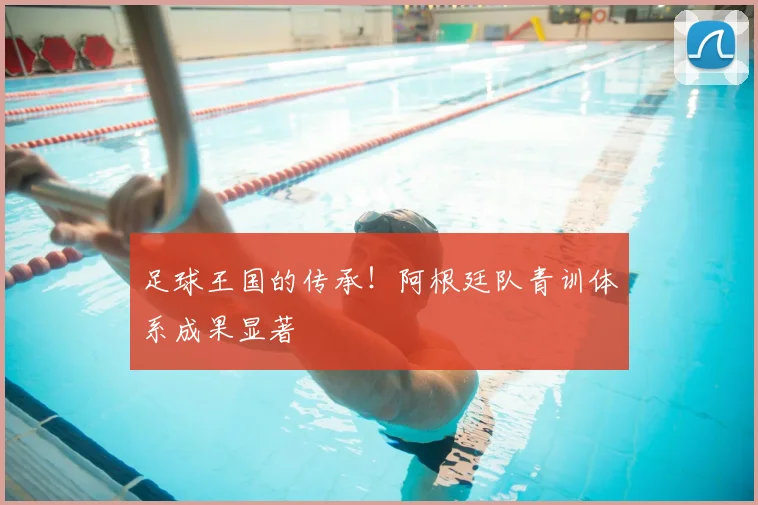 足球王国的传承！阿根廷队青训体系成果显著
