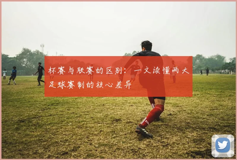 杯赛与联赛的区别：一文读懂两大足球赛制的核心差异