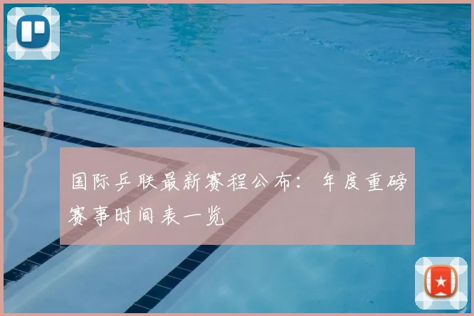 国际乒联最新赛程公布：年度重磅赛事时间表一览