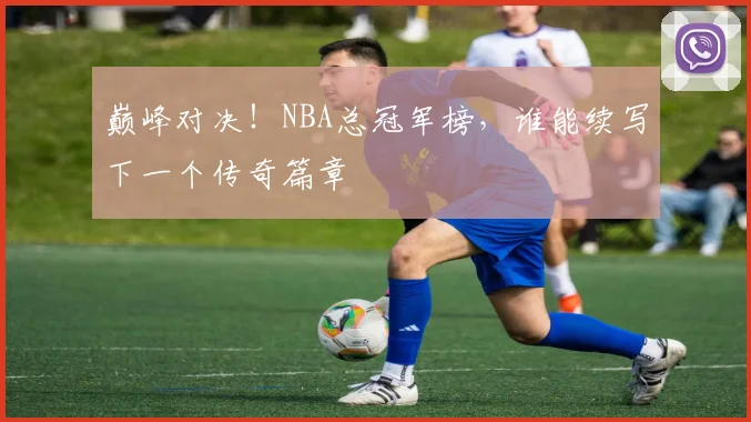 巅峰对决！NBA总冠军榜，谁能续写下一个传奇篇章