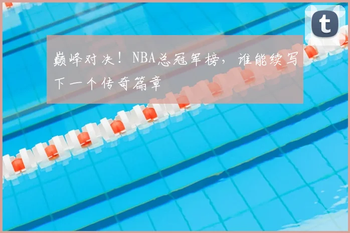 巅峰对决！NBA总冠军榜，谁能续写下一个传奇篇章