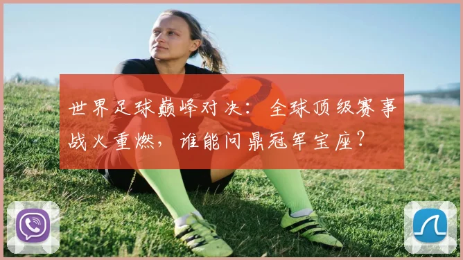 世界足球巅峰对决：全球顶级赛事战火重燃，谁能问鼎冠军宝座？